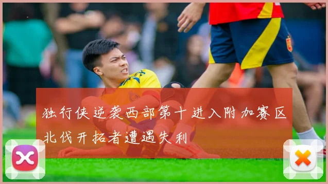独行侠逆袭西部第十进入附加赛区北伐开拓者遭遇失利