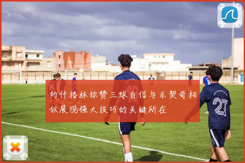 约什格林称赞三球自信与东契奇相似展现强大技巧的关键所在