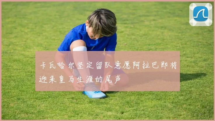 卡瓦哈尔坚定留队意愿阿拉巴即将迎来皇马生涯的尾声