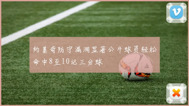 约基奇防守漏洞显著公牛球员轻松命中8至10记三分球