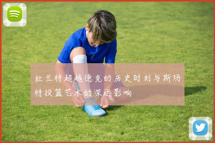 杜兰特超越德克的历史时刻与斯玛特投篮艺术的深远影响