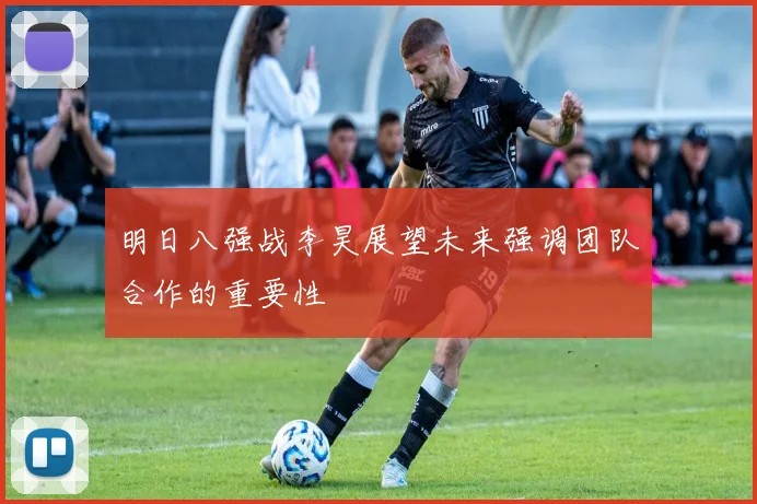 明日八强战李昊展望未来强调团队合作的重要性