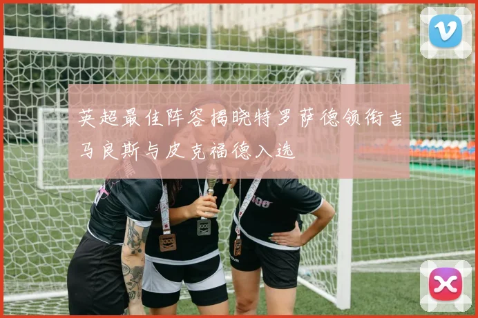英超最佳阵容揭晓特罗萨德领衔吉马良斯与皮克福德入选