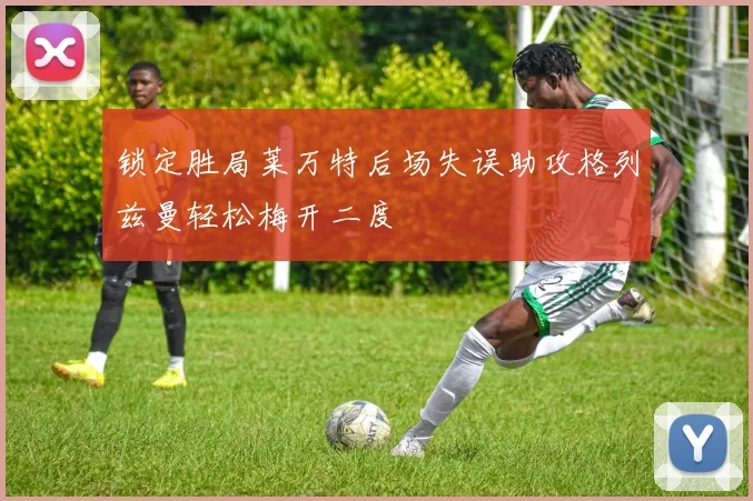 锁定胜局莱万特后场失误助攻格列兹曼轻松梅开二度