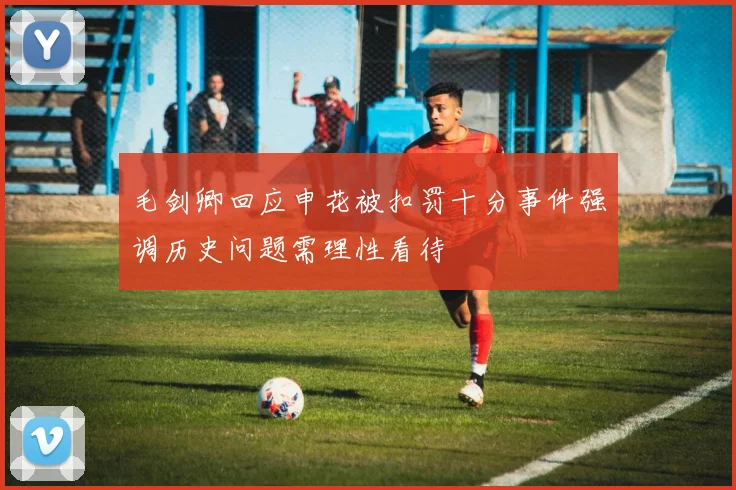 毛剑卿回应申花被扣罚十分事件强调历史问题需理性看待