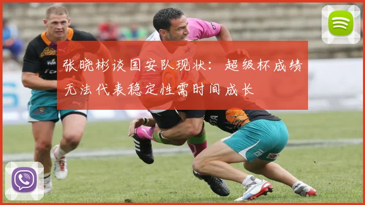 张晓彬谈国安队现状：超级杯成绩无法代表稳定性需时间成长