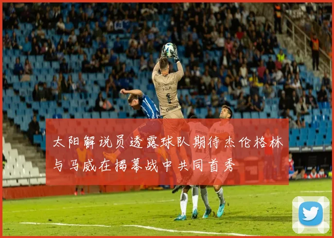 太阳解说员透露球队期待杰伦格林与马威在揭幕战中共同首秀