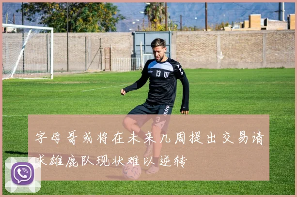 字母哥或将在未来几周提出交易请求雄鹿队现状难以逆转