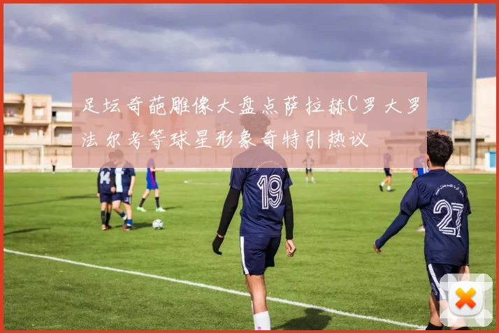 足坛奇葩雕像大盘点萨拉赫C罗大罗法尔考等球星形象奇特引热议