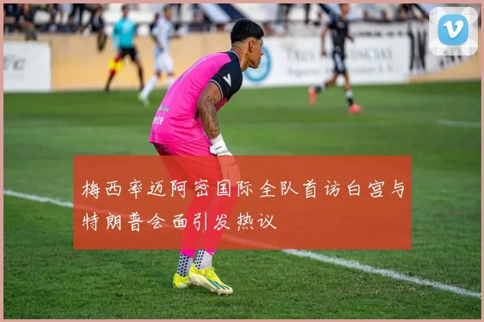 梅西率迈阿密国际全队首访白宫与特朗普会面引发热议