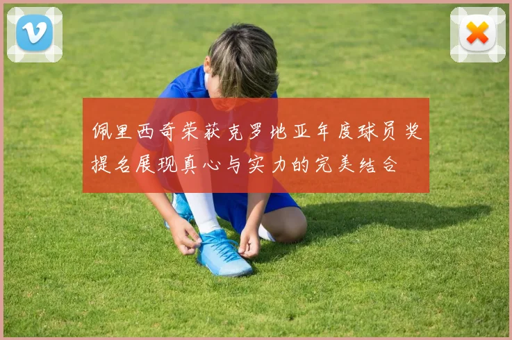 佩里西奇荣获克罗地亚年度球员奖提名展现真心与实力的完美结合