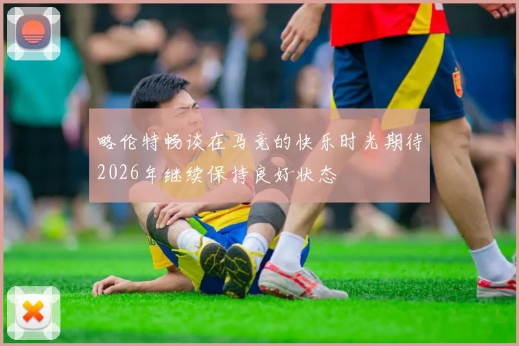略伦特畅谈在马竞的快乐时光期待2026年继续保持良好状态