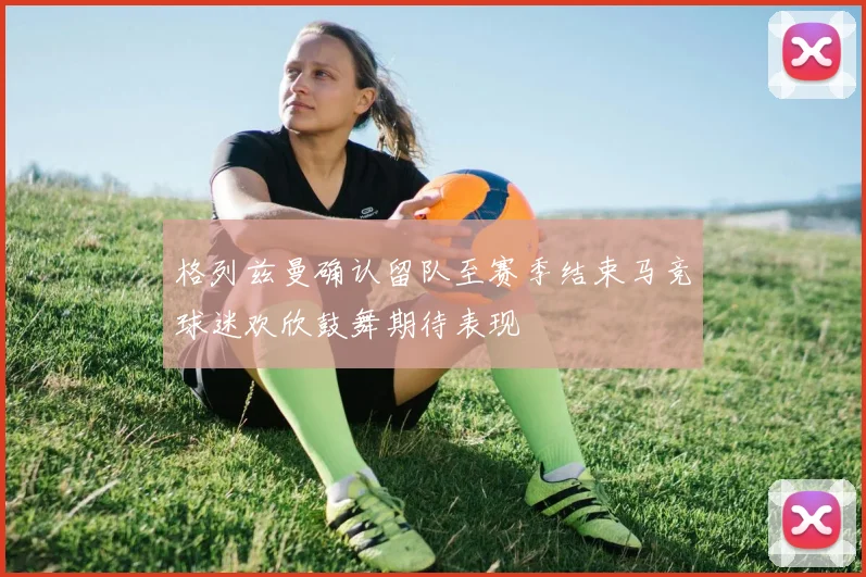 格列兹曼确认留队至赛季结束马竞球迷欢欣鼓舞期待表现