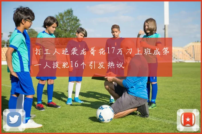 打工人逆袭龙哥花17万刀上班成第一人技犯16个引发热议