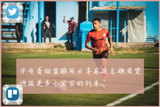 字母哥甜蜜瞬间分享家庭乐趣渴望迎接更多小宝宝的到来