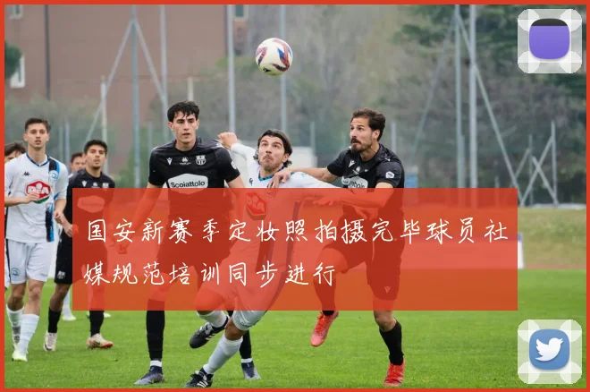国安新赛季定妆照拍摄完毕球员社媒规范培训同步进行