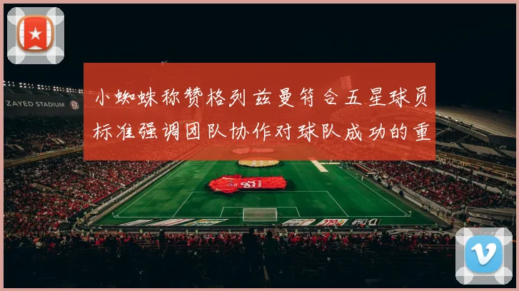 小蜘蛛称赞格列兹曼符合五星球员标准强调团队协作对球队成功的重要性