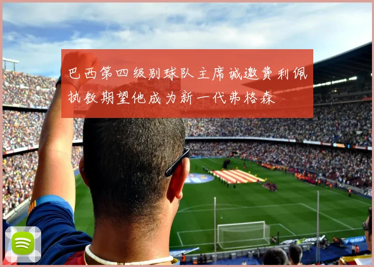 巴西第四级别球队主席诚邀费利佩执教期望他成为新一代弗格森