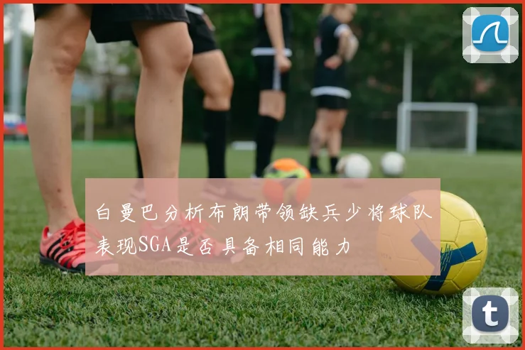 白曼巴分析布朗带领缺兵少将球队表现SGA是否具备相同能力