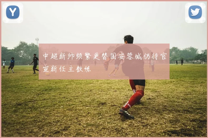中超新帅频繁更替国安蓉城仍待官宣新任主教练