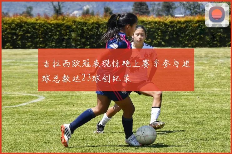 吉拉西欧冠表现惊艳上赛季参与进球总数达23球创纪录