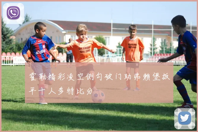 霍勒精彩凌空侧勾破门助弗赖堡扳平十人多特比分