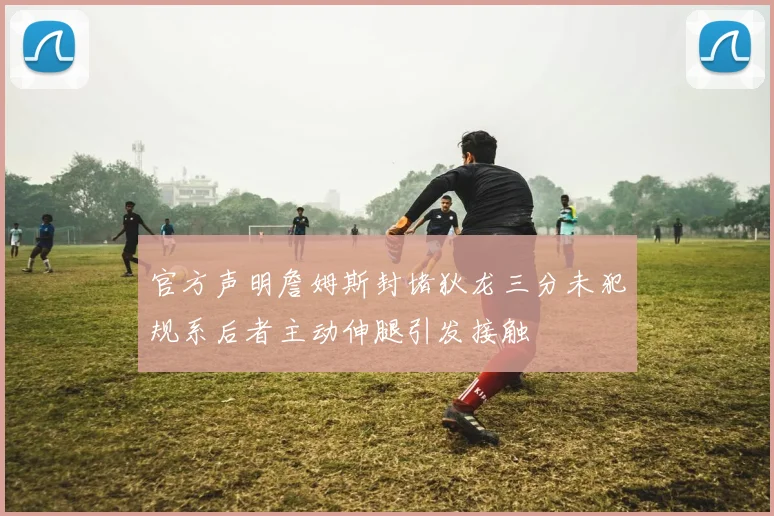 官方声明詹姆斯封堵狄龙三分未犯规系后者主动伸腿引发接触
