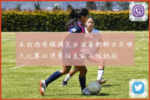 米利西奇强调充分准备朝鲜女足明天比赛必须勇往直前不怕挑战