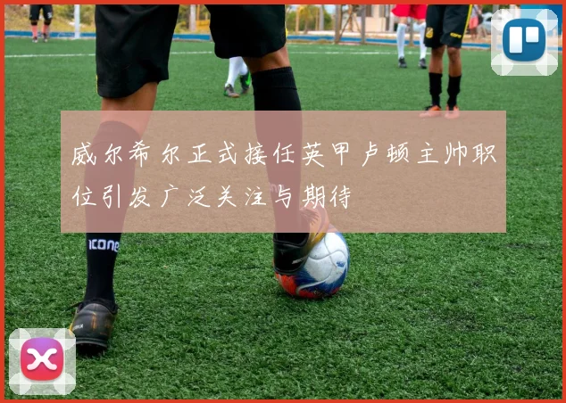威尔希尔正式接任英甲卢顿主帅职位引发广泛关注与期待