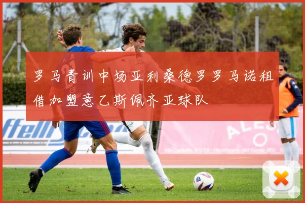 罗马青训中场亚利桑德罗罗马诺租借加盟意乙斯佩齐亚球队