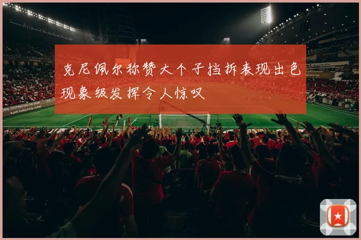 克尼佩尔称赞大个子挡拆表现出色现象级发挥令人惊叹