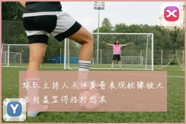 球队主持人点评夏普表现犹豫被大洛封盖显得格外悲哀