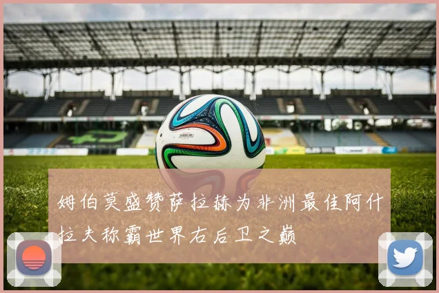 姆伯莫盛赞萨拉赫为非洲最佳阿什拉夫称霸世界右后卫之巅