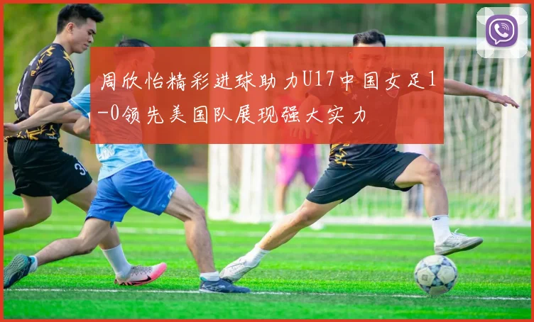 周欣怡精彩进球助力U17中国女足1-0领先美国队展现强大实力