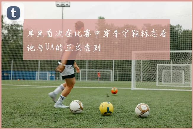 库里首次在比赛中穿李宁鞋标志着他与UA的正式告别