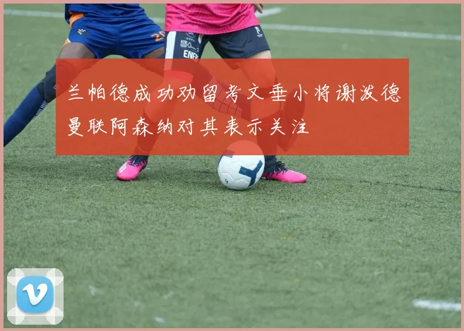 兰帕德成功劝留考文垂小将谢泼德曼联阿森纳对其表示关注