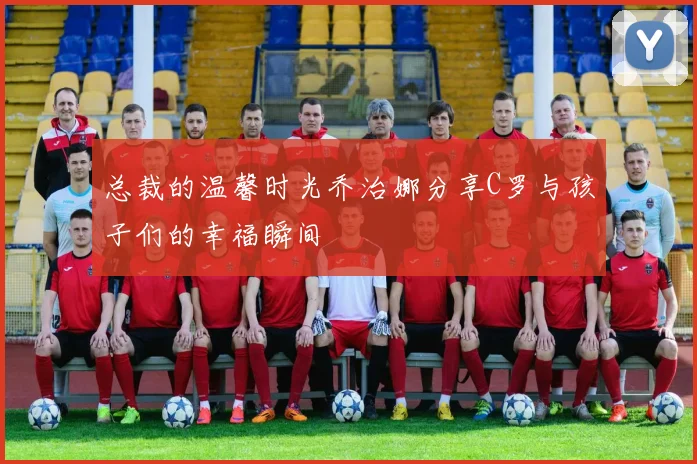 总裁的温馨时光乔治娜分享C罗与孩子们的幸福瞬间