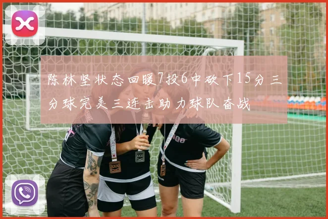 陈林坚状态回暖7投6中砍下15分三分球完美三连击助力球队奋战