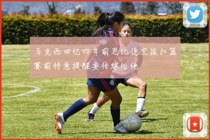 马克西回忆四年前恩比德空接扣篮赛前特意提醒要传球给他