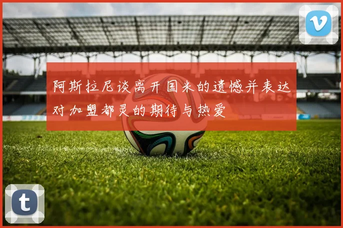 阿斯拉尼谈离开国米的遗憾并表达对加盟都灵的期待与热爱