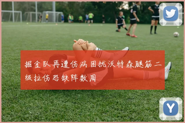 掘金队再遭伤病困扰沃特森腿筋二级拉伤恐缺阵数周