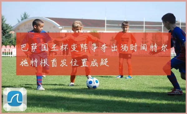 巴萨国王杯变阵争夺出场时间特尔施特根首发位置成疑