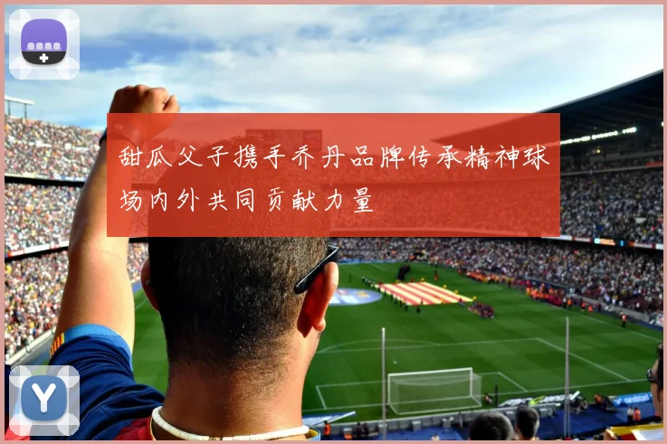甜瓜父子携手乔丹品牌传承精神球场内外共同贡献力量